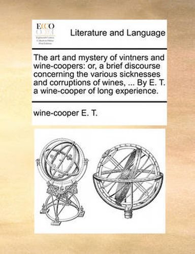 Cover image for The Art and Mystery of Vintners and Wine-Coopers: Or, a Brief Discourse Concerning the Various Sicknesses and Corruptions of Wines, ... by E. T. a Wine-Cooper of Long Experience.