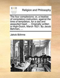 Cover image for The Four Complexions: Or, a Treatise of Consolatory Instruction, Against the Time of Temptation, for a Sad and Assaulted Heart. ... Originally Written in High-Dutch, March 1621. by Jacob Behmen, ...