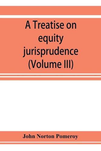 Cover image for A treatise on equity jurisprudence: as administered in the United States of America, adapted for all the states and to the union of legal and equitable remedies under the reformed procedure (Volume III)