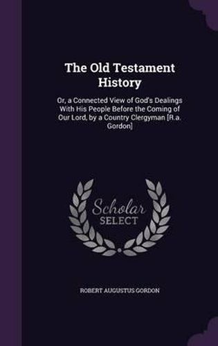 The Old Testament History: Or, a Connected View of God's Dealings with His People Before the Coming of Our Lord, by a Country Clergyman [R.A. Gordon]