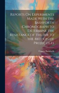 Cover image for Reports On Experiments Made With the Bashforth Chronograph to Determine the Resistance of the Air to the Motion of Projectiles