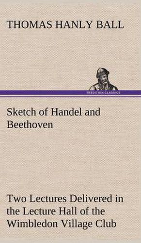 Cover image for Sketch of Handel and Beethoven Two Lectures, Delivered in the Lecture Hall of the Wimbledon Village Club, on Monday Evening, Dec. 14, 1863; and Monday Evening, Jan. 11, 1864