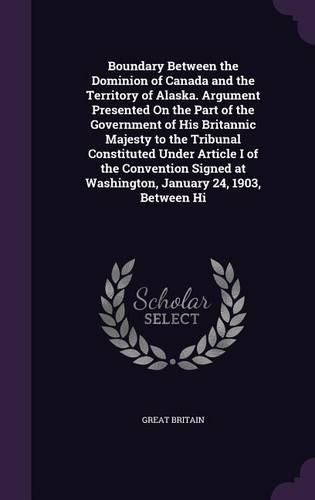 Cover image for Boundary Between the Dominion of Canada and the Territory of Alaska. Argument Presented On the Part of the Government of His Britannic Majesty to the Tribunal Constituted Under Article I of the Convention Signed at Washington, January 24, 1903, Between Hi