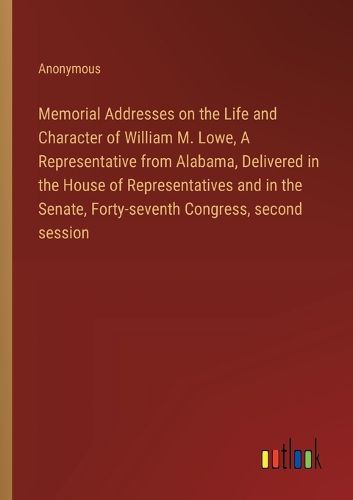 Memorial Addresses on the Life and Character of William M. Lowe, A Representative from Alabama, Delivered in the House of Representatives and in the Senate, Forty-seventh Congress, second session
