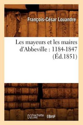 Les Mayeurs Et Les Maires d'Abbeville: 1184-1847 (Ed.1851)