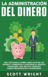 Cover image for La administracion del dinero: Una guia basica sobre como salir de las deudas y comenzar a construir la riqueza financiera, que incluye consejos sobre presupuestos e inversiones