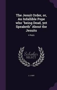 Cover image for The Jesuit Order, Or, an Infallible Pope Who Being Dead, Yet Speaketh about the Jesuits: A Reply