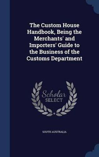 Cover image for The Custom House Handbook, Being the Merchants' and Importers' Guide to the Business of the Customs Department