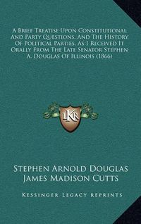 Cover image for A Brief Treatise Upon Constitutional and Party Questions, and the History of Political Parties, as I Received It Orally from the Late Senator Stephen A. Douglas of Illinois (1866)