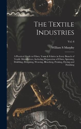 Cover image for The Textile Industries: a Practical Guide to Fibres, Yarns & Fabrics in Every Branch of Textile Manufacture, Including Preparation of Fibres, Spinning, Doubling, Designing, Weaving, Bleaching, Printing, Dyeing and Finishing; vol. 6
