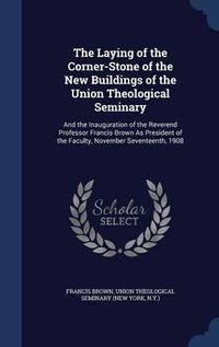 Cover image for The Laying of the Corner-Stone of the New Buildings of the Union Theological Seminary: And the Inauguration of the Reverend Professor Francis Brown as President of the Faculty, November Seventeenth, 1908