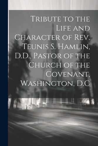 Cover image for Tribute to the Life and Character of Rev. Teunis S. Hamlin, D.D., Pastor of the Church of the Covenant, Washington, D.C