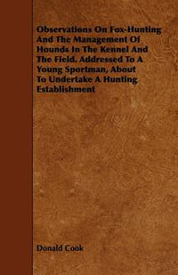 Cover image for Observations On Fox-Hunting And The Management Of Hounds In The Kennel And The Field. Addressed To A Young Sportman, About To Undertake A Hunting Establishment