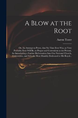 A Blow at the Root: or, An Attempt to Prove, That No Time Ever Was, or Very Probably Ever Will Be, so Proper and Convenient as the Present, for Introducing a Further Reformation Into Our National Church, Universities, and Schools. Most Humbly...