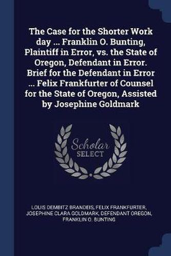 Cover image for The Case for the Shorter Work Day ... Franklin O. Bunting, Plaintiff in Error, vs. the State of Oregon, Defendant in Error. Brief for the Defendant in Error ... Felix Frankfurter of Counsel for the State of Oregon, Assisted by Josephine Goldmark