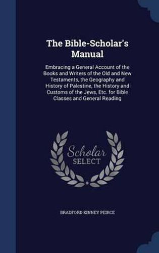 The Bible-Scholar's Manual: Embracing a General Account of the Books and Writers of the Old and New Testaments, the Geography and History of Palestine, the History and Customs of the Jews, Etc. for Bible Classes and General Reading