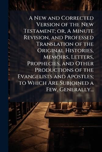 Cover image for A New and Corrected Version of the New Testament; or, A Minute Revision, and Professed Translation of the Original Histories, Memoirs, Letters, Prophecies, and Other Productions of the Evangelists and Apostles; to Which Are Subjoined a Few, Generally...