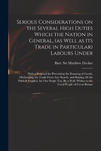 Cover image for Serious Considerations on the Several High Duties Which the Nation in General, (as Well as Its Trade in Particular) Labours Under