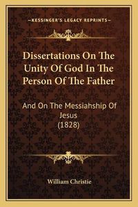 Cover image for Dissertations on the Unity of God in the Person of the Father: And on the Messiahship of Jesus (1828)