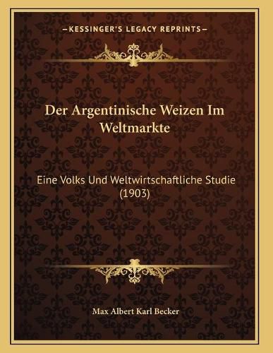 Der Argentinische Weizen Im Weltmarkte: Eine Volks Und Weltwirtschaftliche Studie (1903)