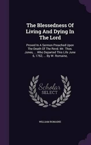 Cover image for The Blessedness of Living and Dying in the Lord: Proved in a Sermon Preached Upon the Death of the Revd. Mr. Thos. Jones, ... Who Departed This Life June 6, 1762, ... by W. Romaine,