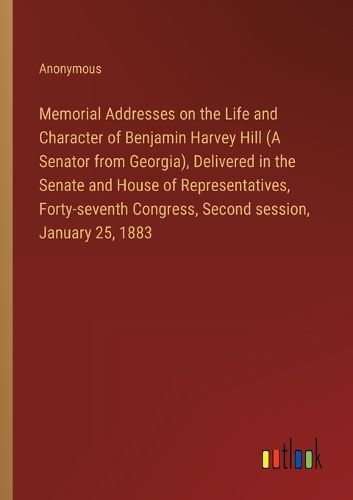 Memorial Addresses on the Life and Character of Benjamin Harvey Hill (A Senator from Georgia), Delivered in the Senate and House of Representatives, Forty-seventh Congress, Second session, January 25, 1883