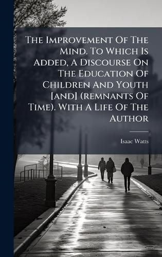 Cover image for The Improvement Of The Mind. To Which Is Added, A Discourse On The Education Of Children And Youth [and] (remnants Of Time). With A Life Of The Author