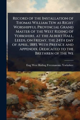 Cover image for Record of the Installation of Thomas William Tew as Right Worshipful Provincial Grand Master of the West Riding of Yorkshire, at the Albert Hall, Leeds, on Friday, the 24th day of April, 1885. With Preface and Appendix. Dedicated to the Brethren of the We