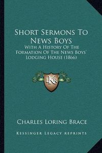 Cover image for Short Sermons to News Boys: With a History of the Formation of the News Boys' Lodging House (1866)