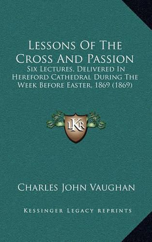 Lessons of the Cross and Passion: Six Lectures, Delivered in Hereford Cathedral During the Week Before Easter, 1869 (1869)