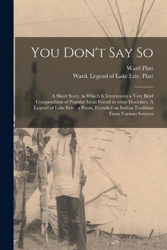 Cover image for You Don't Say so: a Short Story, in Which is Interwoven a Very Brief Compendium of Popular Ideas Found in Some Doctrines. A Legend of Lake Erie: a Poem, Founded on Indian Tradition From Various Sources