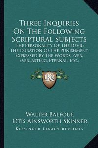 Cover image for Three Inquiries on the Following Scriptural Subjects: The Personality of the Devil; The Duration of the Punishment Expressed by the Words Ever, Everlasting, Eternal, Etc.; Demoniacal Possessions (1854)