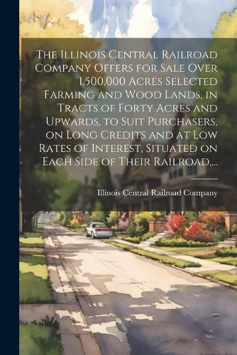 Cover image for The Illinois Central Railroad Company Offers for Sale Over 1,500,000 Acres Selected Farming and Wood Lands, in Tracts of Forty Acres and Upwards, to Suit Purchasers, on Long Credits and at Low Rates of Interest, Situated on Each Side of Their Railroad, ...