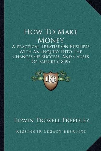 Cover image for How to Make Money: A Practical Treatise on Business, with an Inquiry Into the Chances of Success, and Causes of Failure (1859)