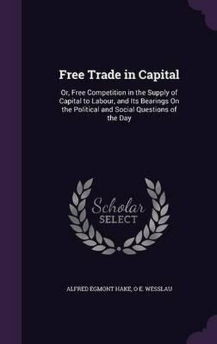 Free Trade in Capital: Or, Free Competition in the Supply of Capital to Labour, and Its Bearings on the Political and Social Questions of the Day