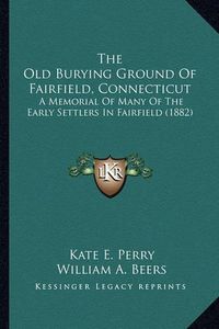 Cover image for The Old Burying Ground of Fairfield, Connecticut the Old Burying Ground of Fairfield, Connecticut: A Memorial of Many of the Early Settlers in Fairfield (1882)a Memorial of Many of the Early Settlers in Fairfield (1882)