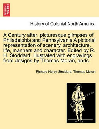 Cover image for A Century After: Picturesque Glimpses of Philadelphia and Pennsylvania a Pictorial Representation of Scenery, Architecture, Life, Manners and Character. Edited by R. H. Stoddard. Illustrated with Engravings from Designs by Thomas Moran, Andc.