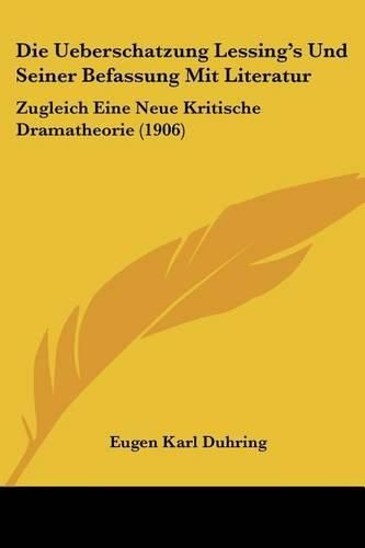 Die Ueberschatzung Lessing's Und Seiner Befassung Mit Literatur: Zugleich Eine Neue Kritische Dramatheorie (1906)