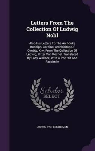 Letters from the Collection of Ludwig Nohl: Also His Letters to the Archduke Rudolph, Cardinal-Archbishop of Olmutz, K.W. from the Collection of Ludwig, Ritter Von Kochel. Translated by Lady Wallace, with a Portrait and Facsimile