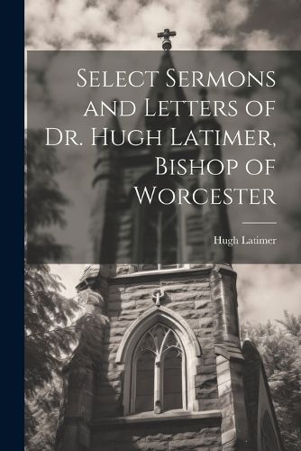 Select Sermons and Letters of Dr. Hugh Latimer, Bishop of Worcester