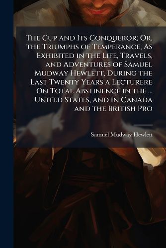Cover image for The Cup and Its Conqueror; Or, the Triumphs of Temperance, As Exhibited in the Life, Travels, and Adventures of Samuel Mudway Hewlett, During the Last Twenty Years a Lecturere On Total Abstinence in the ... United States, and in Canada and the British Pro
