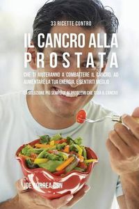 Cover image for 33 Ricette Contro Il Cancro Alla Prostata Che Ti Aiuteranno a Combattere Il Cancro, Ad Aumentare La Tua Energia, e Sentirti Meglio: La Soluzione Piu Semplice Ai Problemi Che Ti Da Il Cancro