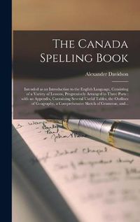 Cover image for The Canada Spelling Book [microform]: Intended as an Introduction to the English Language, Consisting of a Variety of Lessons, Progressively Arranged in Three Parts: With an Appendix, Containing Several Useful Tables, the Outlines of Geography, A...