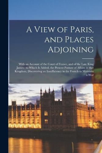 Cover image for A View of Paris, and Places Adjoining: With an Account of the Court of France, and of the Late King James: to Which is Added, the Present Posture of Affairs in That Kingdom, Discovering an Insufficiency in the French to Maintain a War