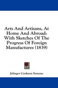 Cover image for Arts and Artisans, at Home and Abroad: With Sketches of the Progress of Foreign Manufactures (1839)