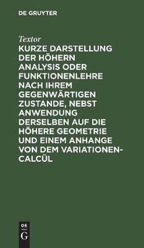 Cover image for Kurze Darstellung Der Hoehern Analysis Oder Funktionenlehre Nach Ihrem Gegenwartigen Zustande, Nebst Anwendung Derselben Auf Die Hoehere Geometrie Und Einem Anhange Von Dem Variationen-Calcul