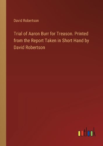Trial of Aaron Burr for Treason. Printed from the Report Taken in Short Hand by David Robertson