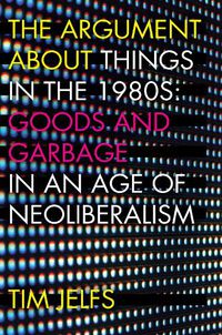 Cover image for The Argument about Things in the 1980s: Goods and Garbage in an Age of Neoliberalism