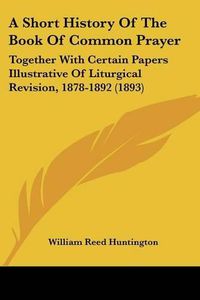 Cover image for A Short History of the Book of Common Prayer: Together with Certain Papers Illustrative of Liturgical Revision, 1878-1892 (1893)