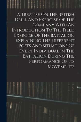 Cover image for A Treatise On The British Drill And Exercise Of The Company With An Introduction To The Field Exercise Of The Battalion Explaining The Different Posts And Situations Of Every Individual In The Battalion During The Performance Of Its Movements